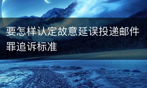 要怎样认定故意延误投递邮件罪追诉标准