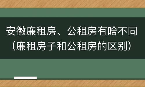 安徽廉租房、公租房有啥不同（廉租房子和公租房的区别）