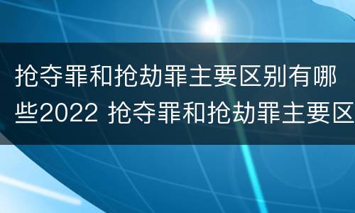 抢夺罪和抢劫罪主要区别有哪些2022 抢夺罪和抢劫罪主要区别有哪些2022年的