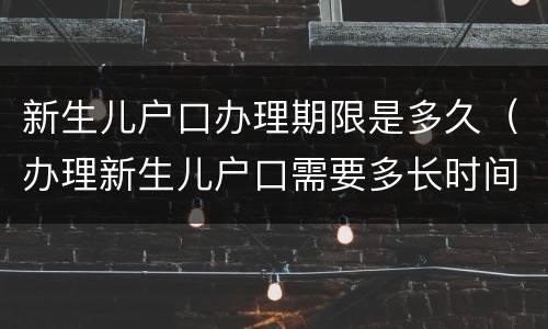 新生儿户口办理期限是多久（办理新生儿户口需要多长时间）