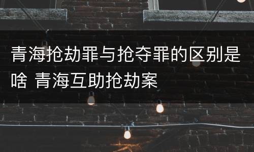 青海抢劫罪与抢夺罪的区别是啥 青海互助抢劫案