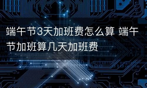 端午节3天加班费怎么算 端午节加班算几天加班费