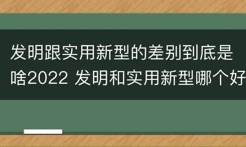 发明跟实用新型的差别到底是啥2022 发明和实用新型哪个好