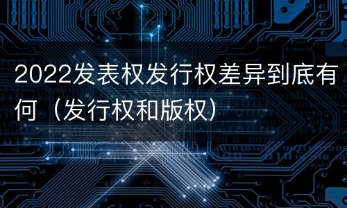 2022发表权发行权差异到底有何（发行权和版权）