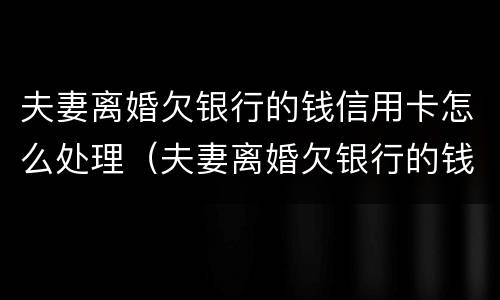 夫妻离婚欠银行的钱信用卡怎么处理（夫妻离婚欠银行的钱信用卡怎么处理呢）