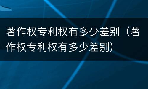 著作权专利权有多少差别（著作权专利权有多少差别）