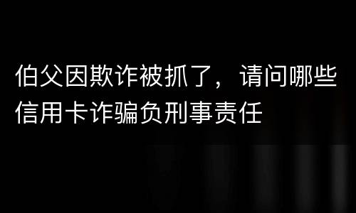 伯父因欺诈被抓了，请问哪些信用卡诈骗负刑事责任