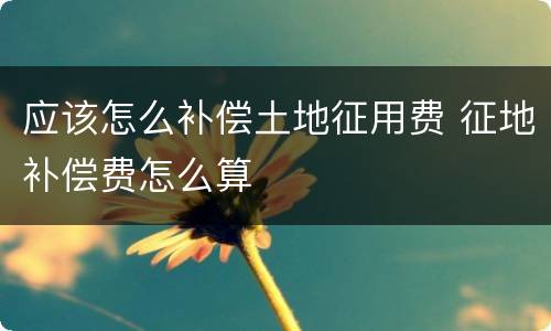 应该怎么补偿土地征用费 征地补偿费怎么算
