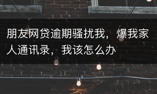 朋友网贷逾期骚扰我，爆我家人通讯录，我该怎么办