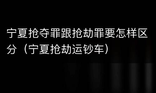 宁夏抢夺罪跟抢劫罪要怎样区分（宁夏抢劫运钞车）