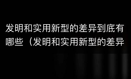 发明和实用新型的差异到底有哪些（发明和实用新型的差异到底有哪些呢）