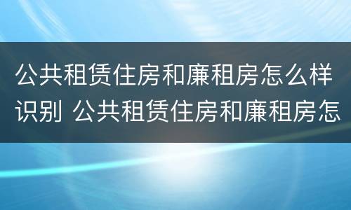 公共租赁住房和廉租房怎么样识别 公共租赁住房和廉租房怎么样识别出来
