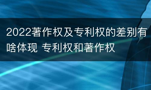 2022著作权及专利权的差别有啥体现 专利权和著作权