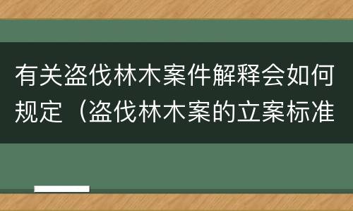 有关盗伐林木案件解释会如何规定（盗伐林木案的立案标准及定罪与量刑）