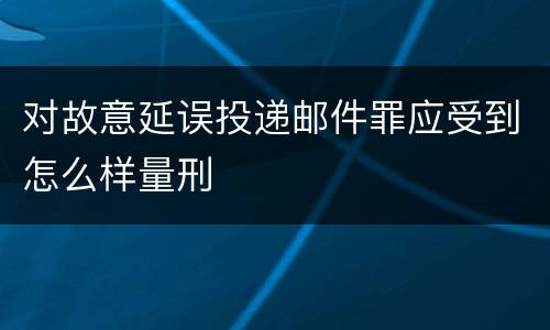对故意延误投递邮件罪应受到怎么样量刑