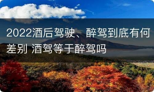 2022酒后驾驶、醉驾到底有何差别 酒驾等于醉驾吗