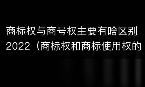商标权与商号权主要有啥区别2022（商标权和商标使用权的区别）