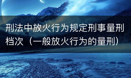 刑法中放火行为规定刑事量刑档次（一般放火行为的量刑）