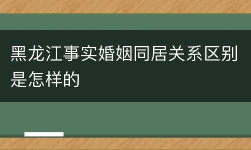 黑龙江事实婚姻同居关系区别是怎样的