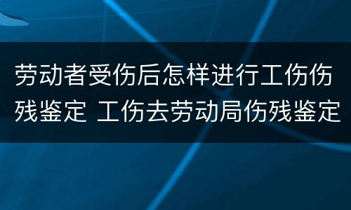 劳动者受伤后怎样进行工伤伤残鉴定 工伤去劳动局伤残鉴定