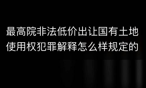 最高院非法低价出让国有土地使用权犯罪解释怎么样规定的