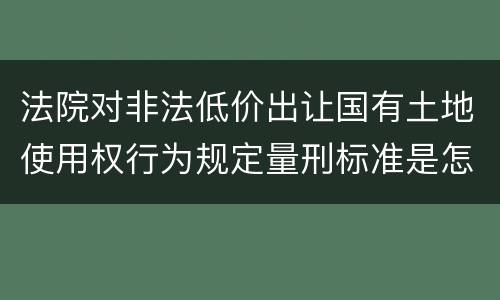 法院对非法低价出让国有土地使用权行为规定量刑标准是怎样
