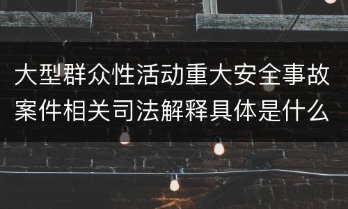 大型群众性活动重大安全事故案件相关司法解释具体是什么重要规定