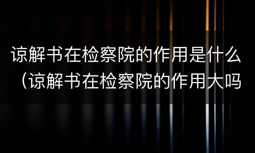 谅解书在检察院的作用是什么（谅解书在检察院的作用大吗?这个你一定要记）
