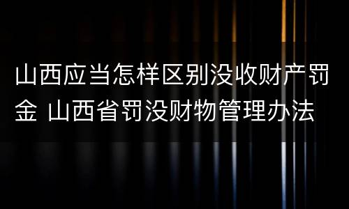 山西应当怎样区别没收财产罚金 山西省罚没财物管理办法
