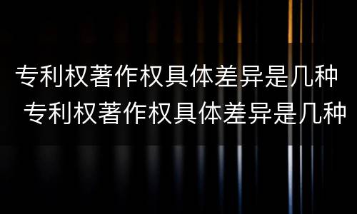 专利权著作权具体差异是几种 专利权著作权具体差异是几种形式