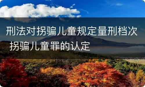 刑法对拐骗儿童规定量刑档次 拐骗儿童罪的认定