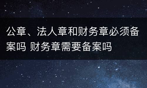 公章、法人章和财务章必须备案吗 财务章需要备案吗