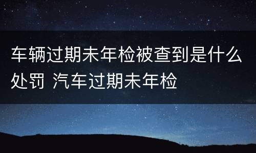 车辆过期未年检被查到是什么处罚 汽车过期未年检