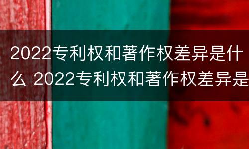 2022专利权和著作权差异是什么 2022专利权和著作权差异是什么意思