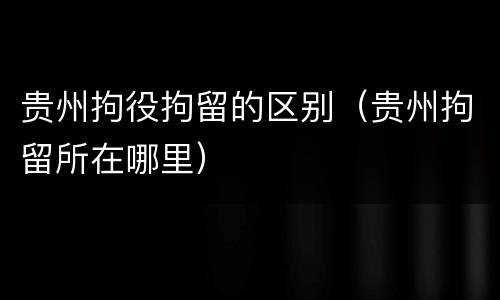 贵州拘役拘留的区别（贵州拘留所在哪里）