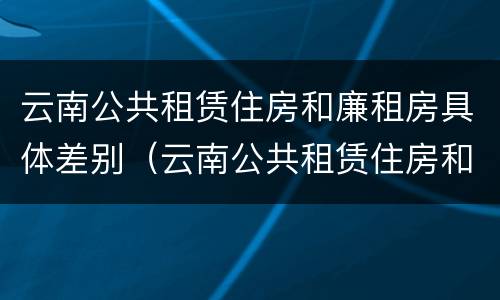 云南公共租赁住房和廉租房具体差别（云南公共租赁住房和廉租房具体差别在哪）