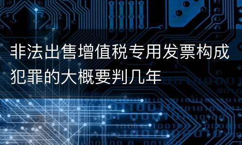 非法出售增值税专用发票构成犯罪的大概要判几年