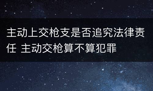 主动上交枪支是否追究法律责任 主动交枪算不算犯罪