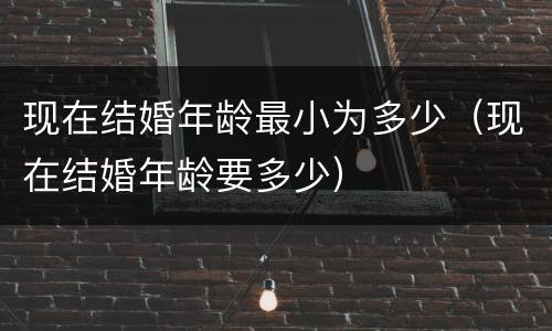 现在结婚年龄最小为多少（现在结婚年龄要多少）