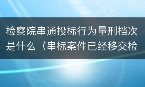 检察院串通投标行为量刑档次是什么（串标案件已经移交检察院）