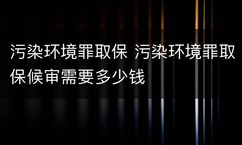 污染环境罪取保 污染环境罪取保候审需要多少钱