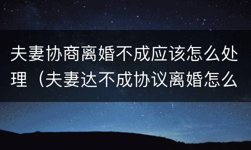夫妻协商离婚不成应该怎么处理（夫妻达不成协议离婚怎么办）