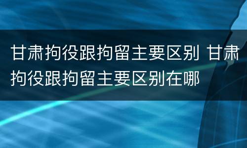 甘肃拘役跟拘留主要区别 甘肃拘役跟拘留主要区别在哪