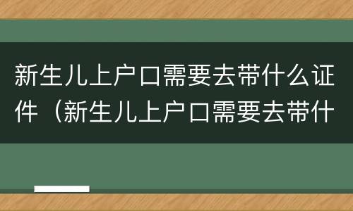 新生儿上户口需要去带什么证件（新生儿上户口需要去带什么证件和材料）