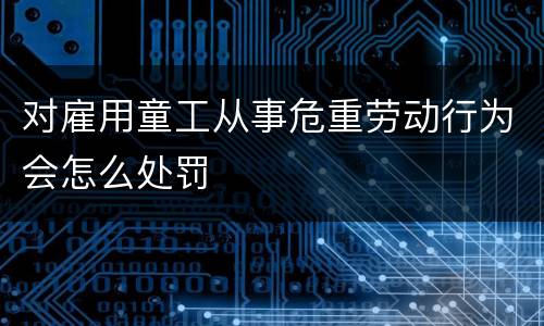 对雇用童工从事危重劳动行为会怎么处罚