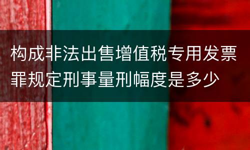构成非法出售增值税专用发票罪规定刑事量刑幅度是多少