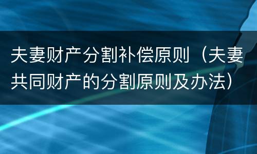 夫妻财产分割补偿原则（夫妻共同财产的分割原则及办法）