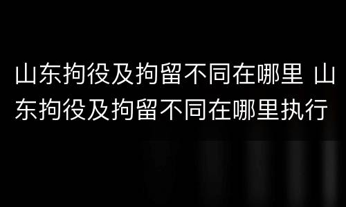 山东拘役及拘留不同在哪里 山东拘役及拘留不同在哪里执行