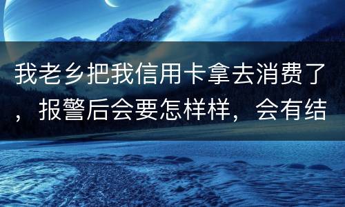 我老乡把我信用卡拿去消费了，报警后会要怎样样，会有结果吗