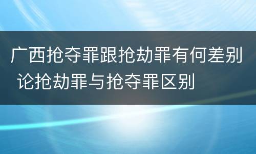 广西抢夺罪跟抢劫罪有何差别 论抢劫罪与抢夺罪区别